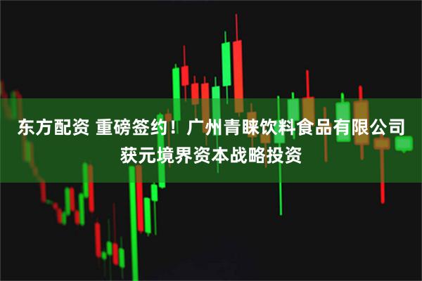 东方配资 重磅签约！广州青睐饮料食品有限公司获元境界资本战略投资