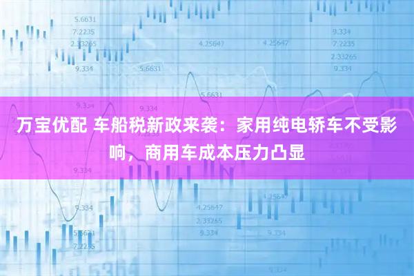 万宝优配 车船税新政来袭：家用纯电轿车不受影响，商用车成本压力凸显