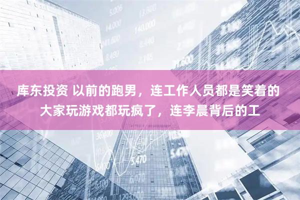 库东投资 以前的跑男，连工作人员都是笑着的 大家玩游戏都玩疯了，连李晨背后的工