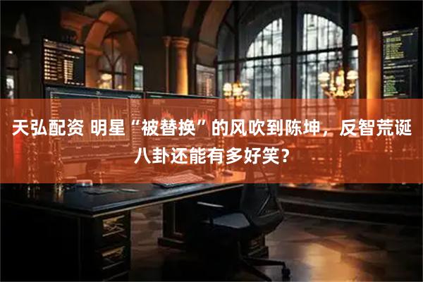 天弘配资 明星“被替换”的风吹到陈坤，反智荒诞八卦还能有多好笑？