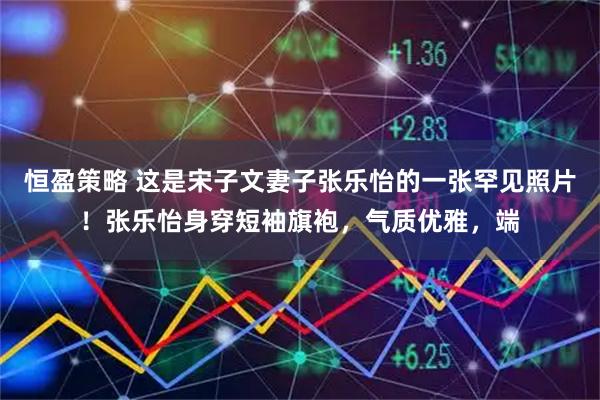 恒盈策略 这是宋子文妻子张乐怡的一张罕见照片！张乐怡身穿短袖旗袍，气质优雅，端
